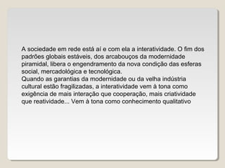 A sociedade em rede está aí e com ela a interatividade. O fim dos
padrões globais estáveis, dos arcabouços da modernidade
piramidal, libera o engendramento da nova condição das esferas
social, mercadológica e tecnológica.
Quando as garantias da modernidade ou da velha indústria
cultural estão fragilizadas, a interatividade vem à tona como
exigência de mais interação que cooperação, mais criatividade
que reatividade... Vem à tona como conhecimento qualitativo
 