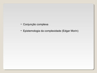 • Conjunção complexa
• Epistemologia da complexidade (Edgar Morin)
 