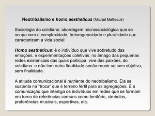 Neotribalismo e homo aestheticus (Michel Maffesoli)
Sociologia do cotidiano: abordagem microssociológica que se
ocupa com a complexidade, heterogeneidade e pluralidade que
caracterizam a vida social
Homo aestheticus: é o indivíduo que vive sobretudo das
emoções, e experimentações coletivas, no âmago das pequenas
redes existenciais das quais participa; vive das paixões, do
cotidiano e não tem outra finalidade senão reunir-se sem objetivo,
sem finalidade.
A atitude comunicacional é nutriente do neotribalismo. Ela se
sustenta na “troca” que é terreno fértil para as agregações. É a
comunicação que interliga os indivíduos em redes que se formam
em torno de referências comuns como território, símbolos,
preferências musicais, esportivas, etc.
 