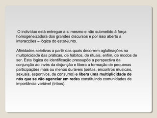 O indivíduo está entregue a si mesmo e não submetido à força
homogeneizadora dos grandes discursos e por isso aberto a
interacções – lógica do estar-junto.
Afinidades seletivas a partir das quais decorrem aglutinações na
multiplicidade das práticas, de hábitos, de rituais, enfim, de modos de
ser. Esta lógica de identificação pressupõe a perspectiva da
conjunção ao invés da disjunção e libera a formação de pequenas
participações mais ou menos duráveis (seitas, encontros musicais,
sexuais, esportivos, de consumo) e libera uma multiplicidade de
nós que se vão agenciar em redes constituindo comunidades de
importância variável (tribos).
 