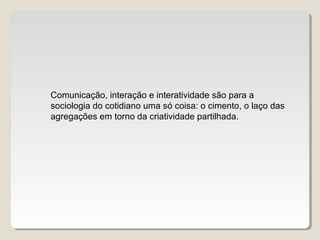 Comunicação, interação e interatividade são para a
sociologia do cotidiano uma só coisa: o cimento, o laço das
agregações em torno da criatividade partilhada.
 