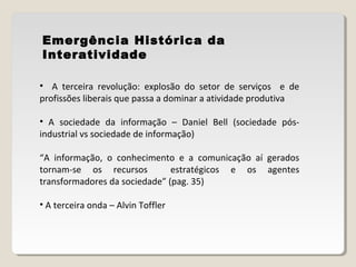 Emergência Histórica da
Interatividade
• A terceira revolução: explosão do setor de serviços e de
profissões liberais que passa a dominar a atividade produtiva
• A sociedade da informação – Daniel Bell (sociedade pós-
industrial vs sociedade de informação)
“A informação, o conhecimento e a comunicação aí gerados
tornam-se os recursos estratégicos e os agentes
transformadores da sociedade” (pag. 35)
• A terceira onda – Alvin Toffler
 