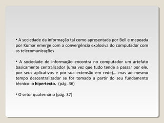 • A sociedade da informação tal como apresentada por Bell e mapeada
por Kumar emerge com a convergência explosiva do computador com
as telecomunicações
• A sociedade de informação encontra no computador um artefato
basicamente centralizador (uma vez que tudo tende a passar por ele,
por seus aplicativos e por sua extensão em rede)... mas ao mesmo
tempo descentralizador se for tomado a partir do seu fundamento
técnico: o hipertexto. (pág. 36)
• O setor quaternário (pág. 37)
 