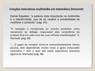 Criações interativas multimídia em telemática (Internet)
Daniel Kapelian: “a palavra mais importante na multimídia
é a interatividade, que dá ao usuário a possibilidade de
modificar o conteúdo” (pág. 43)
“A recepção é incorporada ao circuito produtivo como
mecanismo de diálogo, responsável pela consistência do
produto final em cada uma das suas infinitas manifestações” A.
Machado (pág. 48)
“... O papel do receptor torna-se concomitantemente menos
passivo, dele dependendo muitas vezes o gesto instaurador
necessário...” sem o qual não existe experiência interativa
alguma.(A. Machado) (pág. 48)
 