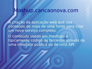 Mashup.cancaonova.com

A criação da aplicação web que usa
conteúdo de mais de uma fonte para criar
um novo serviço completo.
O conteúdo usado em mashups é
tipicamente código de terceiros através de
uma interface pública ou de uma API.
 