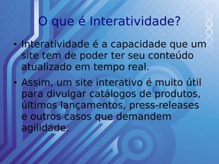 O que é Interatividade?
●   Interatividade é a capacidade que um
    site tem de poder ter seu conteúdo
    atualizado em tempo real.
●   Assim, um site interativo é muito útil
    para divulgar catálogos de produtos,
    últimos lançamentos, press-releases
    e outros casos que demandem
    agilidade.
 