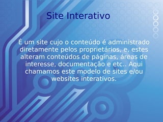 Site Interativo

É um site cujo o conteúdo é administrado
diretamente pelos proprietários, e, estes
 alteram conteúdos de páginas, áreas de
   interesse, documentação e etc.. Aqui
  chamamos este modelo de sites e/ou
           websites interativos.
 