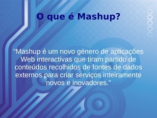 O que é Mashup?


“Mashup é um novo género de aplicações
   Web interactivas que tiram partido de
 conteúdos recolhidos de fontes de dados
 externos para criar serviços inteiramente
           novos e inovadores.”
 