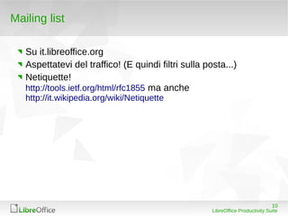 Mailing list

   Su it.libreoffice.org
   Aspettatevi del traffico! (E quindi filtri sulla posta...)
   Netiquette!
   http://tools.ietf.org/html/rfc1855 ma anche
   http://it.wikipedia.org/wiki/Netiquette




                                                                                 10
                                                      LibreOffice Productivity Suite
 