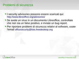 Problemi di sicurezza

  I security advisories possono essere scaricati qui:
  http://www.libreoffice.org/advisories/
  Se avete un virus in un documento Libreoffice, controllate
  che non sia un falso positivo, e inviate un bug report.
  Per riportare problemi di sicurezza relativi al software, usate
  l'email officesecurity@lists.freedesktop.org




                                                                            13
                                                 LibreOffice Productivity Suite
 