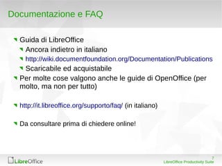 Documentazione e FAQ

  Guida di LibreOffice
   Ancora indietro in italiano
    http://wiki.documentfoundation.org/Documentation/Publications
   Scaricabile ed acquistabile
  Per molte cose valgono anche le guide di OpenOffice (per
  molto, ma non per tutto)

  http://it.libreoffice.org/supporto/faq/ (in italiano)

  Da consultare prima di chiedere online!




                                                                                       7
                                                          LibreOffice Productivity Suite
 