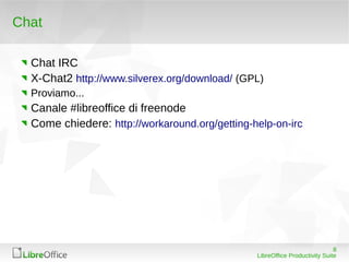 Chat

  Chat IRC
  X-Chat2 http://www.silverex.org/download/ (GPL)
  Proviamo...
  Canale #libreoffice di freenode
  Come chiedere: http://workaround.org/getting-help-on-irc




                                                                             8
                                                LibreOffice Productivity Suite
 