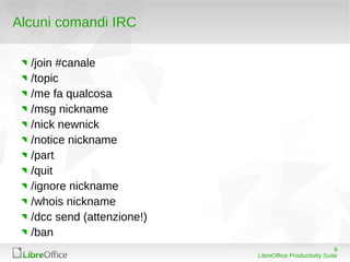Alcuni comandi IRC

  /join #canale
  /topic
  /me fa qualcosa
  /msg nickname
  /nick newnick
  /notice nickname
  /part
  /quit
  /ignore nickname
  /whois nickname
  /dcc send (attenzione!)
  /ban
                                                         9
                            LibreOffice Productivity Suite
 