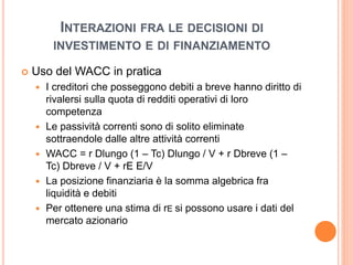 INTERAZIONI FRA LE DECISIONI DI 
INVESTIMENTO E DI FINANZIAMENTO 
 Uso del WACC in pratica 
 I creditori che posseggono debiti a breve hanno diritto di 
rivalersi sulla quota di redditi operativi di loro 
competenza 
 Le passività correnti sono di solito eliminate 
sottraendole dalle altre attività correnti 
 WACC = r Dlungo (1 – Tc) Dlungo / V + r Dbreve (1 – 
Tc) Dbreve / V + rE E/V 
 La posizione finanziaria è la somma algebrica fra 
liquidità e debiti 
 Per ottenere una stima di rE si possono usare i dati del 
mercato azionario 
 