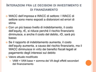 INTERAZIONI FRA LE DECISIONI DI INVESTIMENTO E 
DI FINANZIAMENTO 
 WACC dell’impresa e WACC di settore: I WACC di 
settore sono meno esposti a distorsioni ed errori di 
stima 
 Con un più basso livello di indebitamento, il costo 
dell’equity, rE, si riduce perché il rischio finanziario 
diminuisce, e anche il costo del debito, rD, sarà più 
basso 
 Se il rapporto di indebitamento aumenta, il costo 
dell’equity aumenta, a causa del rischio finanziario, ma il 
WACC diminuisce in virtù dei benefici fiscali legati al 
pagamento degli interessi sul debito 
 Valore attuale modificato 
 VAM = VAN base + somma dei VA degli effetti secondari 
del finanziamento 
