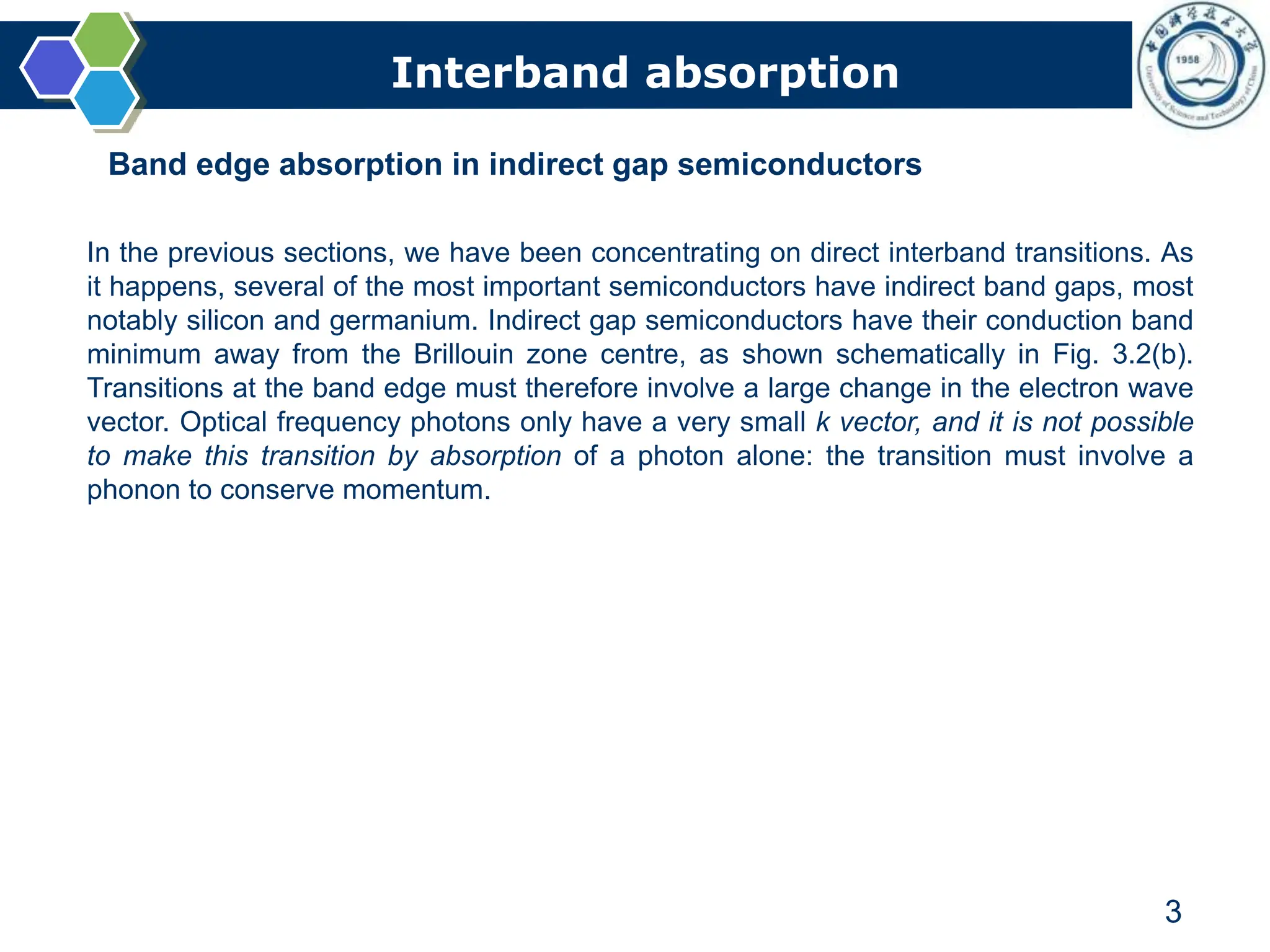 Interband absorption
3
Band edge absorption in indirect gap semiconductors
In the previous sections, we have been concentrating on direct interband transitions. As
it happens, several of the most important semiconductors have indirect band gaps, most
notably silicon and germanium. Indirect gap semiconductors have their conduction band
minimum away from the Brillouin zone centre, as shown schematically in Fig. 3.2(b).
Transitions at the band edge must therefore involve a large change in the electron wave
vector. Optical frequency photons only have a very small k vector, and it is not possible
to make this transition by absorption of a photon alone: the transition must involve a
phonon to conserve momentum.
 