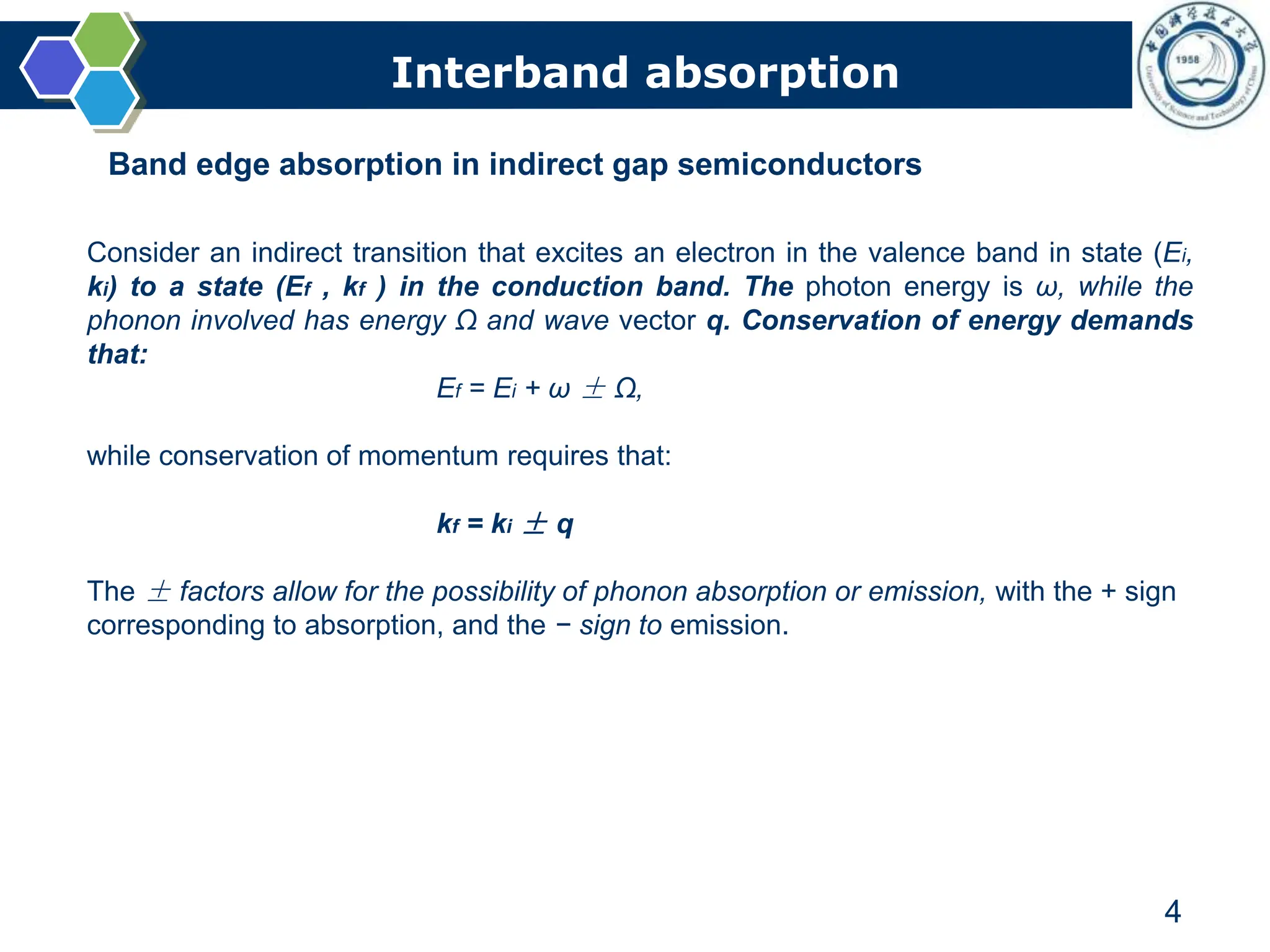 Interband absorption
4
Band edge absorption in indirect gap semiconductors
Consider an indirect transition that excites an electron in the valence band in state (Ei,
ki) to a state (Ef , kf ) in the conduction band. The photon energy is ω, while the
phonon involved has energy Ω and wave vector q. Conservation of energy demands
that:
Ef = Ei + ω ± Ω,
while conservation of momentum requires that:
kf = ki ± q
The ± factors allow for the possibility of phonon absorption or emission, with the + sign
corresponding to absorption, and the − sign to emission.
 