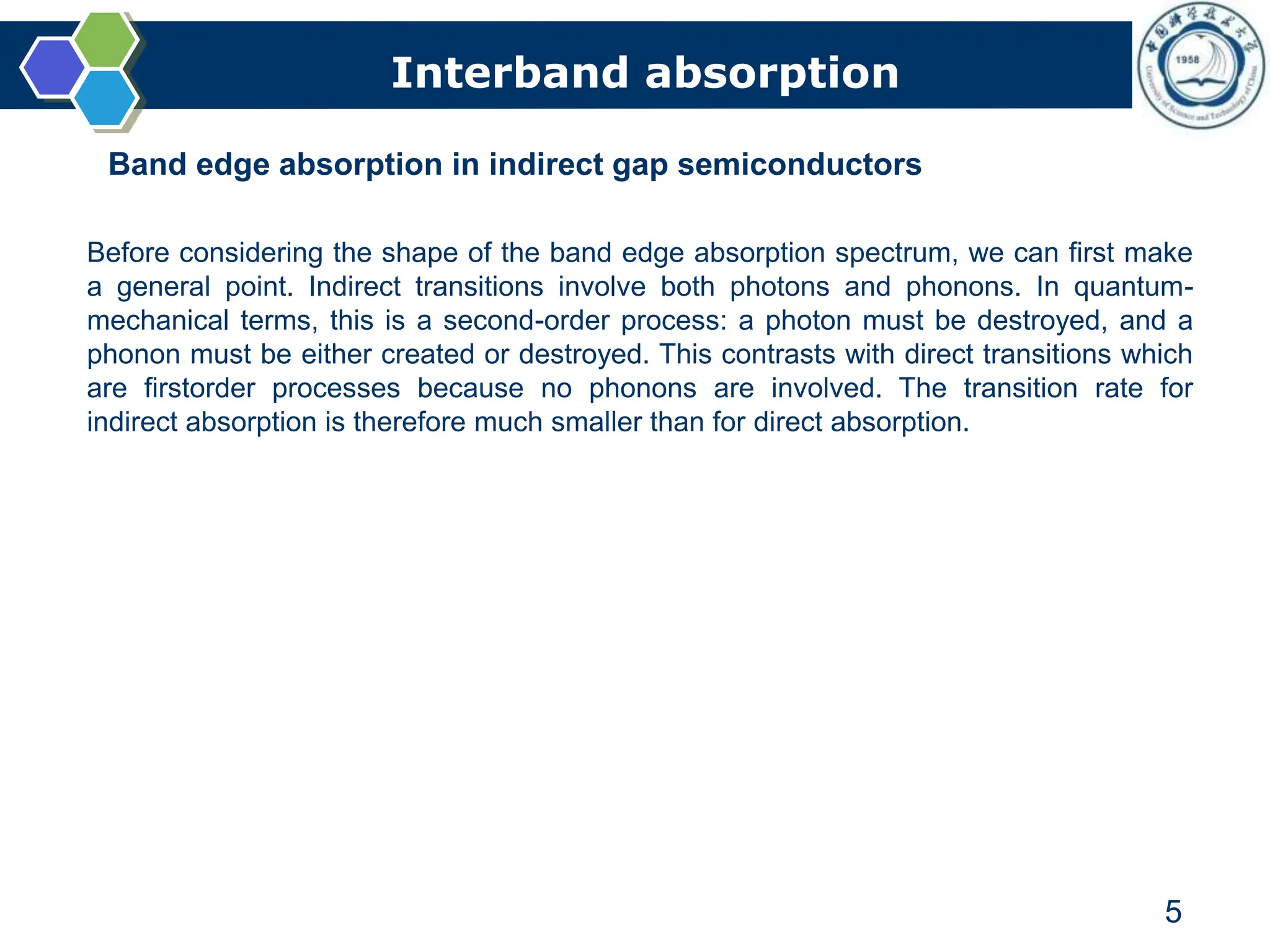 Interband absorption
5
Band edge absorption in indirect gap semiconductors
Before considering the shape of the band edge absorption spectrum, we can first make
a general point. Indirect transitions involve both photons and phonons. In quantum-
mechanical terms, this is a second-order process: a photon must be destroyed, and a
phonon must be either created or destroyed. This contrasts with direct transitions which
are firstorder processes because no phonons are involved. The transition rate for
indirect absorption is therefore much smaller than for direct absorption.
 