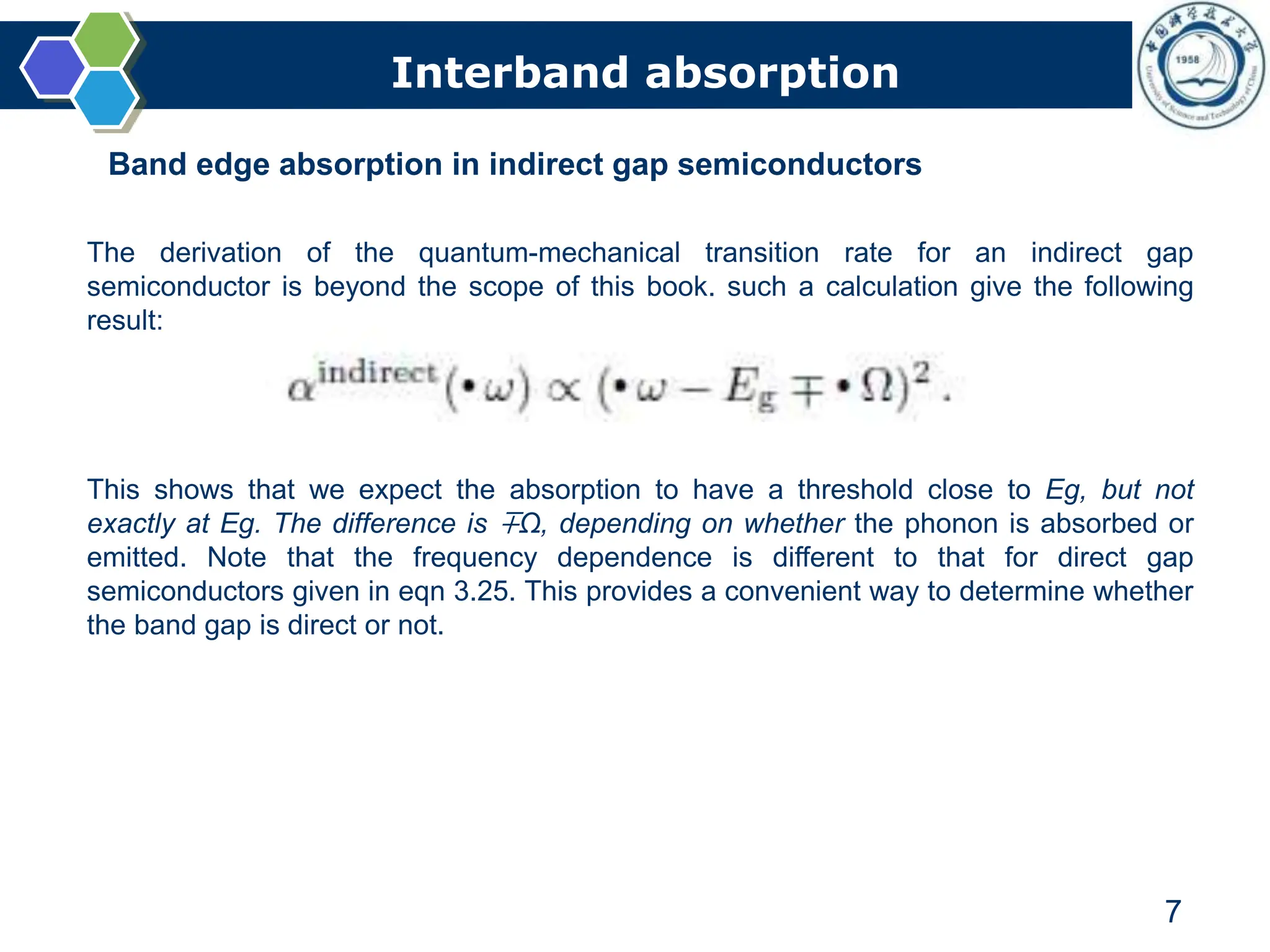 Interband absorption
7
Band edge absorption in indirect gap semiconductors
The derivation of the quantum-mechanical transition rate for an indirect gap
semiconductor is beyond the scope of this book. such a calculation give the following
result:
This shows that we expect the absorption to have a threshold close to Eg, but not
exactly at Eg. The difference is ∓Ω, depending on whether the phonon is absorbed or
emitted. Note that the frequency dependence is different to that for direct gap
semiconductors given in eqn 3.25. This provides a convenient way to determine whether
the band gap is direct or not.
 
