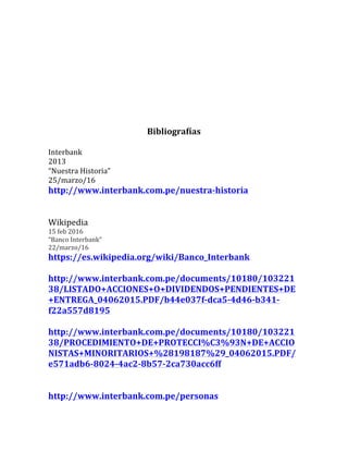Bibliografías	
	
Interbank	
2013	
“Nuestra	Historia”	
25/marzo/16	
http://www.interbank.com.pe/nuestra-historia	
	
	
Wikipedia	
15	feb	2016	
“Banco	Interbank”	
22/marzo/16	
https://es.wikipedia.org/wiki/Banco_Interbank	
	
http://www.interbank.com.pe/documents/10180/103221
38/LISTADO+ACCIONES+O+DIVIDENDOS+PENDIENTES+DE
+ENTREGA_04062015.PDF/b44e037f-dca5-4d46-b341-
f22a557d8195	
	
http://www.interbank.com.pe/documents/10180/103221
38/PROCEDIMIENTO+DE+PROTECCI%C3%93N+DE+ACCIO
NISTAS+MINORITARIOS+%28198187%29_04062015.PDF/
e571adb6-8024-4ac2-8b57-2ca730acc6ff	
	
	
http://www.interbank.com.pe/personas	
 