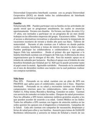Universidad	Corporativa	Interbank:	cuentan		con	su	propia	Universidad	
Corporativa	 (UCIC)	 en	 donde	 todos	 los	 colaboradores	 de	 Interbank	
pueden	llevar	cursos	y	programas.		
		
Familia	
Voluntariado	IBK:			Pueden	participar	con	su	familia	en	las	actividades	de	
ayuda	 social	 que	 se	 programan	 anualmente,	 las	 cuales	 se	 anuncian	
oportunamente.		Verano	con	chamba:			En	Verano,	sus	hijos,	de	entre	13	y	
17	 años,	 son	 invitados	 a	 participar	 en	 un	 programa	 de	 un	 mes	 donde	
trabajan	en	las	diferentes	empresas	del	grupo.		Vacaciones	útiles:			Tienen	
el	acceso	a	alternativas	recreativas	y	educativas	durante	la	temporada	de	
vacaciones	escolares	de	verano	y	medio	año	para	sus	hijos.		Talleres	de	
maternidad:	 	 	 Durante	 el	 año	 cuentan	 con	 4	 talleres	 en	 donde	 podrán	
recibir	 consejos,	 beneficios	 y	 temas	 de	 interés	 durante	 la	 dulce	 espera.	
Pueden	 participar	 las	 colaboradoras	 o	 colaboradores	 y	 sus	 parejas.		
Seguro	 Vida	 Ley	 automático:	 	 	 Desde	 el	 primer	 día	 que	 ingresan	 a	 la	
familia	Interbank	cuentan	con	el	Seguro	de	Vida	Ley.	A	diferencia	de	otras	
organizaciones	que	lo	otorgan	al	4to	año.		Para	las	mamás:	apoyo	en	el	
trámite	de	subsidio	por	lactancia:			Reciben	el	apoyo	con	el	trámite	de	este	
beneficio	brindado	por	EsSalud	por	S/.	820	que	lo	puede	presentar	tanto	
el	papá	como	la	mamá.		Aguinaldo	navideño:			Pensando	en	la	comodidad	
en	el	mes	de	diciembre	reciben	una	tarjeta	con	la	cual	podemos	realizar	
sus	compras	navideñas.		
		
	
Vida	Sana	
Plan	 EPS:	 	 	 Pensando	 en	 su	 salud,	 cuentan	 con	 un	 plan	 de	 EPS	 con	
PACIFICO,	 que	 aplica	 para	 el	 colaborador,	 esposo	 (a)	 e	 hijos.	 	 Deportes	
Interbank:	 	 	 Pensando	 en	 su	 salud	 y	 recreación	 cuentan	 con	 distintos	
campeonatos	 internos	 para	 los	 colaboradores.,	 tales	 como	 Fútbol	 6,	
Fútbol	11,	Vóley	mixto,	Maratón	y	Bowling.		Comedor	en	sedes:			Cuentan	
con	servicio	de	comedor	en	todas	las	sedes.		Chequeo	de	salud	preventivo:			
Para	los	afiliados	a	EPS	tienen	exámenes	médicos	gratuitos	anuales	a	los	
que	pueden	acceder	de	acuerdo	a	su	edad.		Centro	Médico	en	las	Sedes:			
Todos	los	afiliados	a	EPS	cuentan	con	lugares	de	atención	médica	en	las	
sedes	quienes	los	apoyan	con	el	diagnostico	y	tratamiento.		Campañas	de	
la	Salud:			Cada	año	cuentan	con	campañas	de	vacunación,	despistajes	y	
ferias	de	salud	para	ellos	y	sus	familias.		Asesoría	para	temas	de	EsSALUD			
Recibimos	 información	 y	 asesoría	 en	 temas	 de	 EsSalud	 a	 través	 de	 sus	
 