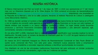 El Banco Internacional del Perú se fundó el 1 de mayo de 1897, e inició sus operaciones el 17 del mismo
mes con un Directorio liderado por el Sr. Elías Mujica. En 1934 comenzó el proceso de descentralización
administrativa, siendo Chiclayo y Arequipa las primeras agencias en abrirse, adquiriendo una propiedad en
la Plazuela de la Merced y otra en la calle Lescano, llevando al Instituto Nacional de Cultura a catalogarlo
como Monumento Histórico.
En 1996 se decidió cambiar el nombre a Interbank, empezando una nueva forma de hacer banca en el Perú,
y con el objetivo de convertir cada agencia en una auténtica tienda financiera en la que con solo ingresar, el
cliente sintiera que accedía a un banco diferente, confiable y sólido. Un lugar donde podía encontrar
productos y servicios financieros brindados con la asesoría necesaria y una atención especial, ágil,
conveniente, cercana e innovadora.
En los años 2007 y 2008, Interbank llevó a cabo un crecimiento significativo que buscaba duplicar la red de
distribución. De este modo, el número de tiendas de Interbank pasó de 111 a 207 de igual manera el número
de cajeros pasó de 701 a 1,400.
En marzo de 2012 Interbank inaugura su Oficina de Representación Comercial en Sao Paulo (Brasil )el
quinto socio comercial del Perú. Con este gran paso, Interbank busca asesorar tanto a empresarios
peruanos como brasileños a concretar negocios exitosos e identificar oportunidades de inversión.
Hoy Interbank es una de las principales instituciones financieras del país enfocado en brindar productos
innovadores y un servicio conveniente y ágil a más de 2 millones de clientes.
RESEÑA HISTÓRICA
 