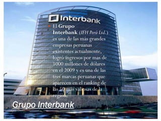  El Grupo
         Interbank (IFH Perú Ltd.)
         es una de las más grandes
         empresas peruanas
         existentes actualmente,
         logró ingresos por mas de
         1000 millones de dólares
         en el 2009 y es una de las
         tres marcas peruanas que
         aparecen en el ranking de
         las 50 más valiosas de la
         región.
Grupo Interbank
 