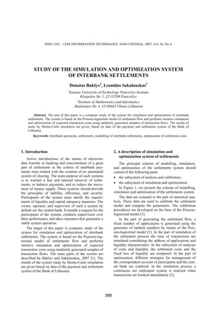 ISSN 1392 – 124X INFORMATION TECHNOLOGY AND CONTROL, 2007, Vol. 36, No. 4




         STUDY OF THE SIMULATION AND OPTIMIZATION SYSTEM
                    OF INTERBANK SETTLEMENTS
                                     Donatas Bakšys1, Leonidas Sakalauskas2
                                 1
                                  Kaunas University of Technology Panevėžys Institute
                                        Klaipėdos Str. 1, LT-35209 Panevėžys
                                      2
                                       Institute of Mathematics and Informatics
                                    Akademijos Str. 4, LT-08663 Vilnius Lithuania

         Abstract. The aim of this paper is a computer study of the system for simulation and optimization of interbank
    settlements. The system is based on the Poisson-lognormal model of settlement flow and performs iterative simulation
    and optimization of expected transaction costs using randomly generated samples of transaction flows. The results of
    study by Monte-Carlo simulation are given, based on data of the payment and settlement system of the Bank of
    Lithuania.
        Keywords: Interbank payments, settlements, modelling of interbank settlements, optimisation of settlement costs.



1. Introduction                                                     2. A description of simulation and
                                                                       optimization system of settlements
    Active introductions of the means of electronic
data transfer in banking and concentration of a great                   The principal scheme of modelling, simulation,
part of settlements at the centres of interbank pay-                and optimization of the settlements system should
ments were related with the creation of an automated                consist of the following parts:
system of clearing. The main purpose of such systems                • the subsystem of analysis and calibration;
is to warrant a fast and rational turnover of settle-
ments, to balance payments, and to reduce the move-                 • the subsystem of simulation and optimization.
ment of money supply. These systems should provide                      In Figure 1, we present the scheme of modelling,
the principles of stability, efficiency, and security.              simulation and optimisation of the settlements system.
Participants of the system must satisfy the require-                    The data are scanned in the part of statistical ana-
ments of liquidity and capital adequacy measures. The               lysis. These data are used to calibrate the settlement
owner, operator, and supervisor of such a system by                 model and compute the parameters. The calibration
default are the central bank. It installs a request for the         procedures are developed on the base of the Poisson-
participants of the system, conducts supervision over               lognormal model [1].
their performance and takes measures that guarantee a                   In the part of generating the settlement flow, a
stable system operation.                                            fixed number of applications is generated using the
    The target of this paper is computer study of the               generator of random numbers by means of the Pois-
system for simulation and optimization of interbank                 son-lognormal model [1]. In the part of simulation of
settlements. The system is based on the Puasson-log-                the settlement process the time of transactions are
normal model of settlements flow and performs                       simulated considering the address of applications and
iterative simulation and optimization of expected                   liquidity characteristics. In the subsystem of analyses
transaction costs using randomly generated samples of               of costs and liquidity, the settlement costs and the
transaction flows. The main parts of the system are                 fixed loss of liquidity are computed. In the part of
described by Bakšys and Sakalauskas, 2007 [1]. The                  optimization, different strategies for management of
results of the system study by Monte-Carlo simulation               the correspondent account of participants and the cent-
are given based on data of the payment and settlement               ral bank are explored. In the simulation process a
system of the Bank of Lithuania.                                    continuous net settlement system is realized when
                                                                    transactions are booked immediately [3].




                                                              388
 