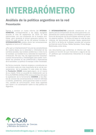 INTERBARÓMETRO 
Análisis de la política argentina en la red 
Presentación 
Damos a conocer un nuevo informe del INTERBA-RÓMETRO, 
correspondiente a los datos recogidos 
durante el mes de septiembre de 2014. En esta 
oportunidad, con una ampliación de la muestra ana-lizada, 
para ajustarla al actual escenario político na-cional. 
En este sentido, de los 18 actores iniciales el 
INTERBARÓMETRO analiza ahora las conversaciones 
digitales en torno a 27 referentes . 
¿Por qué un Interbarómetro? Una de las características 
de nuestra época es la velocidad e intensidad de los 
cambios sociales. Que existan problemas o crisis no es 
la novedad. La novedad es su velocidad de expansión y 
viralización. Por eso, hoy, las organizaciones necesitan 
nuevas herramientas y metodologías para poder moni-torear 
los cambios en las preferencias y expectativas 
de la sociedad. La política no escapa a esta necesidad. 
De forma creciente, Internet empieza a constituirse en 
un territorio cada vez más importante de la red de con-versaciones 
de la sociedad. En este orden de ideas, 
la Fundación CIGOB (www.cigob.org.ar), en el marco 
de su misión, firmó un acuerdo de colaboración con la 
firma AUTORITAS CONSULTING (www.autoritas.net) para 
la explotación de la herramienta COSMOS, a los efec-tos 
de conocer las conversaciones en Internet referidas 
a actores, problemas, preocupaciones sobre la econo-mía, 
canales de comunicación, entre otros aspectos 
que hacen a la conversación sobre la vida política en 
Argentina. 
El INTERBARÓMETRO pretende constituirse en un 
aporte para la comprensión de las preocupaciones y ex-pectativas 
de nuestra sociedad y una referencia para la 
toma de decisiones de los principales actores de nues-tro 
sistema político. El mismo se basa en más de diez 
millones de documentos tomados desde septiembre 
de 2012 a la fecha de múltiples canales del universo 
de Internet como Prensa, Redes Sociales, Foros, Blogs, 
Multimedia, entre otros. 
Los documentos que conforman el informe son cap-turados 
en función de que mencionen a alguno de los 
27 políticos que consideramos relevantes en el juego 
nacional. 
interbarometro@cigob.org.ar // www.cigob.org.ar 2 
 
