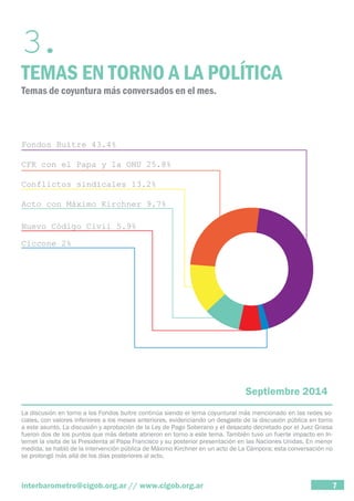3. TEMAS EN TORNO A LA POLÍTICA 
Temas de coyuntura más conversados en el mes. 
Septiembre 2014 
La discusión en torno a los Fondos buitre continúa siendo el tema coyuntural más mencionado en las redes so-ciales, 
con valores inferiores a los meses anteriores, evidenciando un desgaste de la discusión pública en torno 
a este asunto. La discusión y aprobación de la Ley de Pago Soberano y el desacato decretado por el Juez Griesa 
fueron dos de los puntos que más debate abrieron en torno a este tema. También tuvo un fuerte impacto en In-ternet 
la visita de la Presidenta al Papa Francisco y su posterior presentación en las Naciones Unidas. En menor 
medida, se habló de la intervención pública de Máximo Kirchner en un acto de La Cámpora; esta conversación no 
se prolongó más allá de los días posteriores al acto. 
interbarometro@cigob.org.ar // www.cigob.org.ar 7 
 