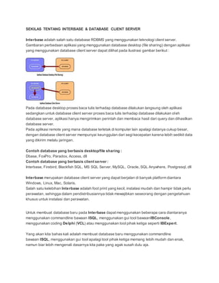SEKILAS TENTANG INTERBASE & DATABASE CLIENT SERVER
Interbase adalah salah satu database RDBMS yang menggunakan teknologi client server.
Gambaran perbedaan aplikasi yang menggunakan database desktop (file sharing) dengan aplikasi
yang menggunakan database client server dapat dilihat pada ilustrasi gambar berikut :
Pada database desktop proses baca tulis terhadap database dilakukan langsung oleh aplikasi
sedangkan untuk database client server proses baca tulis terhadap database dilakukan oleh
database server, aplikasi hanya mengirimkan perintah dan membaca hasil dari query dan dihasilkan
database server.
Pada aplikasi remote yang mana database terletak di komputer lain apalagi datanya cukup besar,
dengan database client server mempunyai keunggulan dari segi kecepatan karena lebih sedikit data
yang dikirim melalu jaringan.
Contoh database yang berbasis desktop/file sharing :
Dbase, FoxPro, Paradox, Access, dll
Contoh database yang berbasis client server :
Interbase, Firebird, Blackfish SQL, MS SQL Server, MySQL, Oracle, SQL Anywhere, Postgresql, dll
Interbase merupakan database client server yang dapat berjalan di banyak platform diantara
Windows, Linux, Mac, Solaris.
Salah satu kelebihan Interbase adalah foot print yang kecil, instalasi mudah dan hampir tidak perlu
perawatan, sehingga dalam pendistribusiannya tidak mewajibkan seseorang dengan pengetahuan
khusus untuk instalasi dan perawatan.
Untuk membuat database baru pada Interbase dapatmenggunakan beberapa cara diantaranya
menggunakan commandline bawaan ISQL, menggunakan gui tool bawaanIBConsole,
menggunakan coding Delphi (VCL) atau menggunakan tool pihak ketiga seperti IBExpert.
Yang akan kita bahas kali adalah membuat database baru menggunakan commandline
bawaan ISQL, menggunakan gui tool apalagi tool pihak ketiga memang lebih mudah dan enak,
namun biar lebih mengenali dasarnya kita pake yang agak susah dulu aja.
 