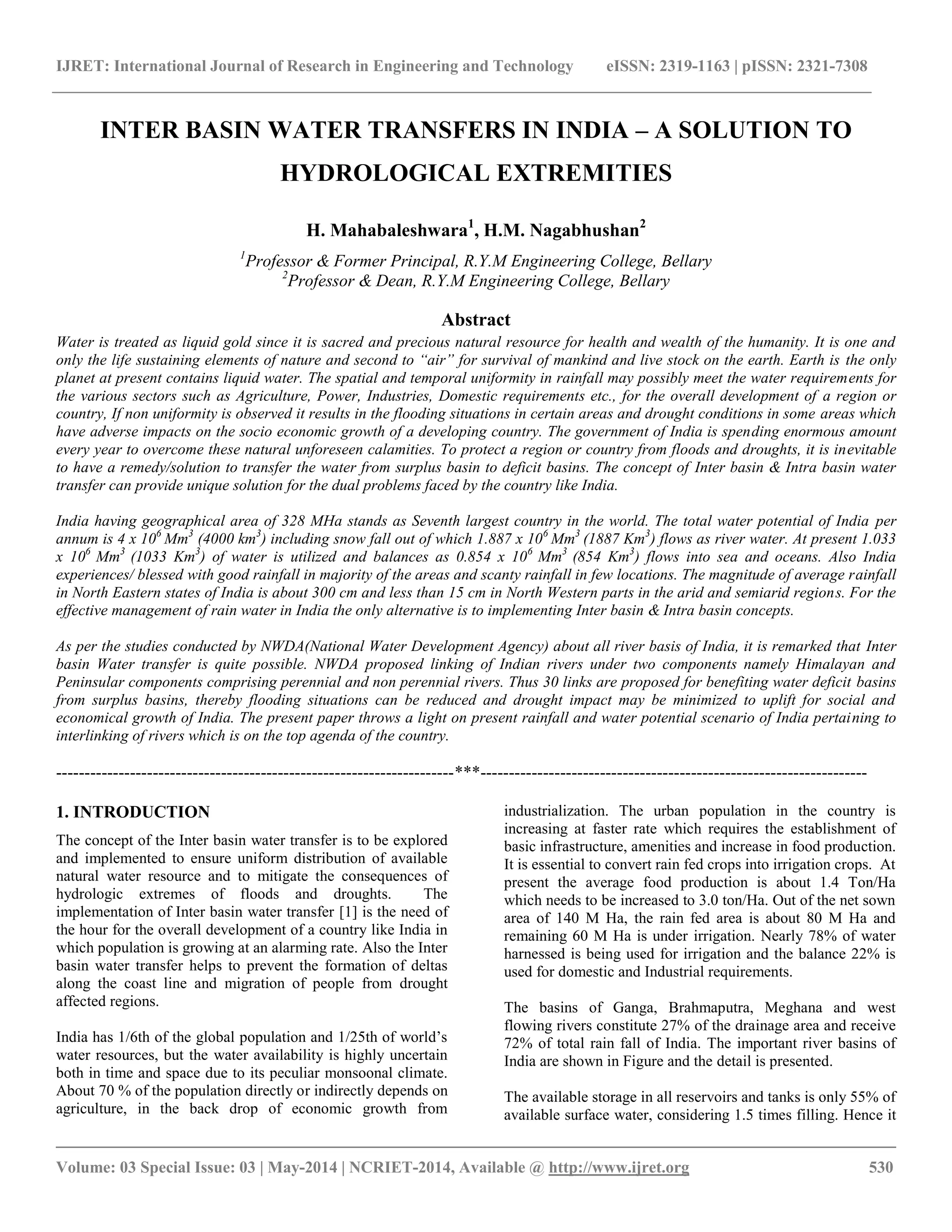 IJRET: International Journal of Research in Engineering and Technology eISSN: 2319-1163 | pISSN: 2321-7308 
__________________________________________________________________________________________ 
Volume: 03 Special Issue: 03 | May-2014 | NCRIET-2014, Available @ http://www.ijret.org 530 
INTER BASIN WATER TRANSFERS IN INDIA – A SOLUTION TO HYDROLOGICAL EXTREMITIES H. Mahabaleshwara1, H.M. Nagabhushan2 1Professor & Former Principal, R.Y.M Engineering College, Bellary 2Professor & Dean, R.Y.M Engineering College, Bellary Abstract Water is treated as liquid gold since it is sacred and precious natural resource for health and wealth of the humanity. It is one and only the life sustaining elements of nature and second to “air” for survival of mankind and live stock on the earth. Earth is the only planet at present contains liquid water. The spatial and temporal uniformity in rainfall may possibly meet the water requirements for the various sectors such as Agriculture, Power, Industries, Domestic requirements etc., for the overall development of a region or country, If non uniformity is observed it results in the flooding situations in certain areas and drought conditions in some areas which have adverse impacts on the socio economic growth of a developing country. The government of India is spending enormous amount every year to overcome these natural unforeseen calamities. To protect a region or country from floods and droughts, it is inevitable to have a remedy/solution to transfer the water from surplus basin to deficit basins. The concept of Inter basin & Intra basin water transfer can provide unique solution for the dual problems faced by the country like India. India having geographical area of 328 MHa stands as Seventh largest country in the world. The total water potential of India per annum is 4 x 106 Mm3 (4000 km3) including snow fall out of which 1.887 x 106 Mm3 (1887 Km3) flows as river water. At present 1.033 x 106 Mm3 (1033 Km3) of water is utilized and balances as 0.854 x 106 Mm3 (854 Km3) flows into sea and oceans. Also India experiences/ blessed with good rainfall in majority of the areas and scanty rainfall in few locations. The magnitude of average rainfall in North Eastern states of India is about 300 cm and less than 15 cm in North Western parts in the arid and semiarid regions. For the effective management of rain water in India the only alternative is to implementing Inter basin & Intra basin concepts. As per the studies conducted by NWDA(National Water Development Agency) about all river basis of India, it is remarked that Inter basin Water transfer is quite possible. NWDA proposed linking of Indian rivers under two components namely Himalayan and Peninsular components comprising perennial and non perennial rivers. Thus 30 links are proposed for benefiting water deficit basins from surplus basins, thereby flooding situations can be reduced and drought impact may be minimized to uplift for social and economical growth of India. The present paper throws a light on present rainfall and water potential scenario of India pertaining to interlinking of rivers which is on the top agenda of the country. 
----------------------------------------------------------------------***-------------------------------------------------------------------- 1. INTRODUCTION The concept of the Inter basin water transfer is to be explored and implemented to ensure uniform distribution of available natural water resource and to mitigate the consequences of hydrologic extremes of floods and droughts. The implementation of Inter basin water transfer [1] is the need of the hour for the overall development of a country like India in which population is growing at an alarming rate. Also the Inter basin water transfer helps to prevent the formation of deltas along the coast line and migration of people from drought affected regions. 
India has 1/6th of the global population and 1/25th of world’s water resources, but the water availability is highly uncertain both in time and space due to its peculiar monsoonal climate. About 70 % of the population directly or indirectly depends on agriculture, in the back drop of economic growth from industrialization. The urban population in the country is increasing at faster rate which requires the establishment of basic infrastructure, amenities and increase in food production. It is essential to convert rain fed crops into irrigation crops. At present the average food production is about 1.4 Ton/Ha which needs to be increased to 3.0 ton/Ha. Out of the net sown area of 140 M Ha, the rain fed area is about 80 M Ha and remaining 60 M Ha is under irrigation. Nearly 78% of water harnessed is being used for irrigation and the balance 22% is used for domestic and Industrial requirements. The basins of Ganga, Brahmaputra, Meghana and west flowing rivers constitute 27% of the drainage area and receive 72% of total rain fall of India. The important river basins of India are shown in Figure and the detail is presented. 
The available storage in all reservoirs and tanks is only 55% of available surface water, considering 1.5 times filling. Hence it  