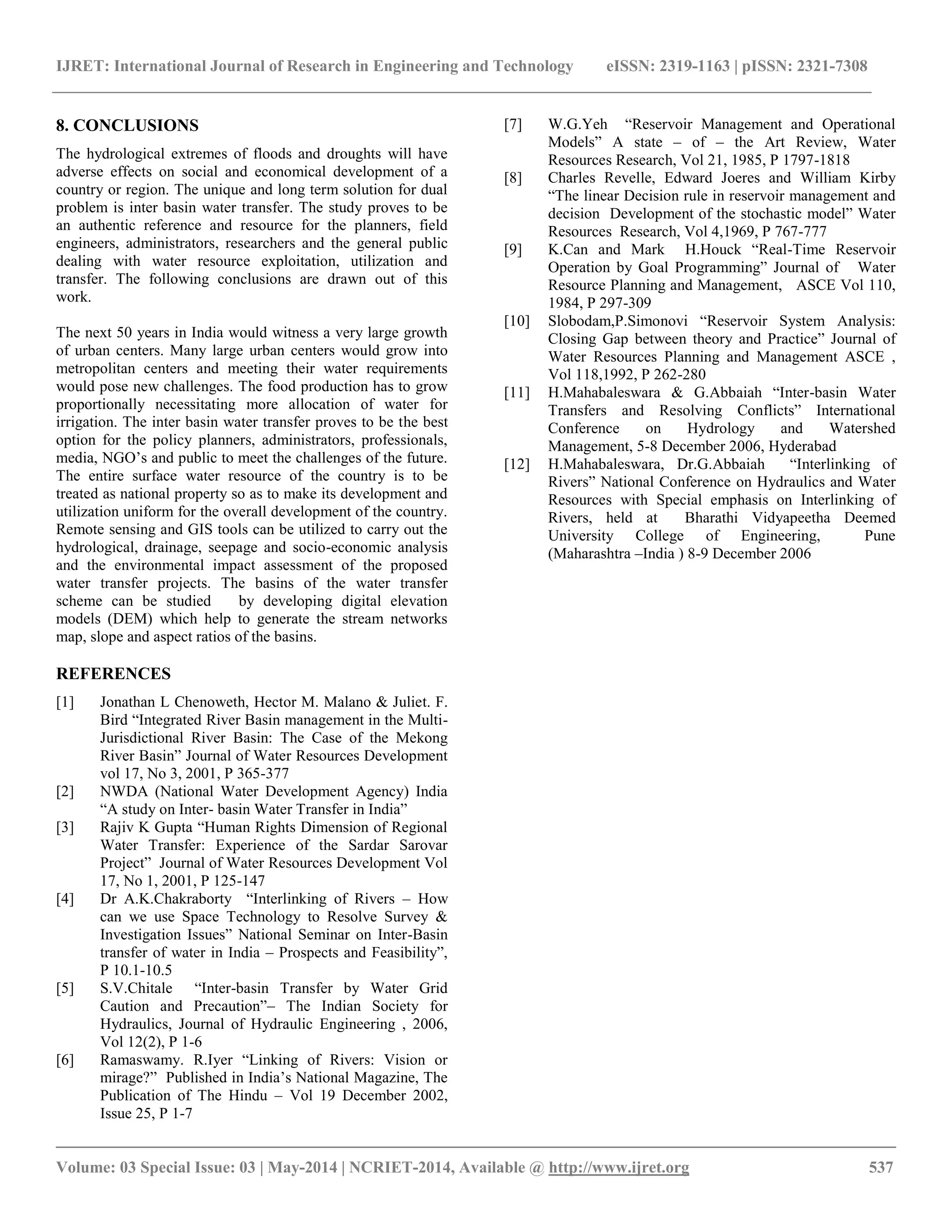 IJRET: International Journal of Research in Engineering and Technology eISSN: 2319-1163 | pISSN: 2321-7308 
__________________________________________________________________________________________ 
Volume: 03 Special Issue: 03 | May-2014 | NCRIET-2014, Available @ http://www.ijret.org 537 
8. CONCLUSIONS The hydrological extremes of floods and droughts will have adverse effects on social and economical development of a country or region. The unique and long term solution for dual problem is inter basin water transfer. The study proves to be an authentic reference and resource for the planners, field engineers, administrators, researchers and the general public dealing with water resource exploitation, utilization and transfer. The following conclusions are drawn out of this work. The next 50 years in India would witness a very large growth of urban centers. Many large urban centers would grow into metropolitan centers and meeting their water requirements would pose new challenges. The food production has to grow proportionally necessitating more allocation of water for irrigation. The inter basin water transfer proves to be the best option for the policy planners, administrators, professionals, media, NGO’s and public to meet the challenges of the future. The entire surface water resource of the country is to be treated as national property so as to make its development and utilization uniform for the overall development of the country. Remote sensing and GIS tools can be utilized to carry out the hydrological, drainage, seepage and socio-economic analysis and the environmental impact assessment of the proposed water transfer projects. The basins of the water transfer scheme can be studied by developing digital elevation models (DEM) which help to generate the stream networks map, slope and aspect ratios of the basins. REFERENCES 
[1] Jonathan L Chenoweth, Hector M. Malano & Juliet. F. Bird “Integrated River Basin management in the Multi- Jurisdictional River Basin: The Case of the Mekong River Basin” Journal of Water Resources Development vol 17, No 3, 2001, P 365-377 
[2] NWDA (National Water Development Agency) India “A study on Inter- basin Water Transfer in India” 
[3] Rajiv K Gupta “Human Rights Dimension of Regional Water Transfer: Experience of the Sardar Sarovar Project” Journal of Water Resources Development Vol 17, No 1, 2001, P 125-147 
[4] Dr A.K.Chakraborty “Interlinking of Rivers – How can we use Space Technology to Resolve Survey & Investigation Issues” National Seminar on Inter-Basin transfer of water in India – Prospects and Feasibility”, P 10.1-10.5 
[5] S.V.Chitale “Inter-basin Transfer by Water Grid Caution and Precaution”– The Indian Society for Hydraulics, Journal of Hydraulic Engineering , 2006, Vol 12(2), P 1-6 
[6] Ramaswamy. R.Iyer “Linking of Rivers: Vision or mirage?” Published in India’s National Magazine, The Publication of The Hindu – Vol 19 December 2002, Issue 25, P 1-7 
[7] W.G.Yeh “Reservoir Management and Operational Models” A state – of – the Art Review, Water Resources Research, Vol 21, 1985, P 1797-1818 
[8] Charles Revelle, Edward Joeres and William Kirby “The linear Decision rule in reservoir management and decision Development of the stochastic model” Water Resources Research, Vol 4,1969, P 767-777 
[9] K.Can and Mark H.Houck “Real-Time Reservoir Operation by Goal Programming” Journal of Water Resource Planning and Management, ASCE Vol 110, 1984, P 297-309 
[10] Slobodam,P.Simonovi “Reservoir System Analysis: Closing Gap between theory and Practice” Journal of Water Resources Planning and Management ASCE , Vol 118,1992, P 262-280 
[11] H.Mahabaleswara & G.Abbaiah “Inter-basin Water Transfers and Resolving Conflicts” International Conference on Hydrology and Watershed Management, 5-8 December 2006, Hyderabad 
[12] H.Mahabaleswara, Dr.G.Abbaiah “Interlinking of Rivers” National Conference on Hydraulics and Water Resources with Special emphasis on Interlinking of Rivers, held at Bharathi Vidyapeetha Deemed University College of Engineering, Pune (Maharashtra –India ) 8-9 December 2006 