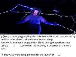 32)For 3 days & 3 nights,Magician DAVID BLAINE stood surrounded by
1 million volts of electricity without food or sleep.
Fans could interact & engage with Blaine during the performance
using a____X____,controlling the intensity & direction of the Tesla
coils..
All this was a marketing gimmick for the launch of ___X____

 