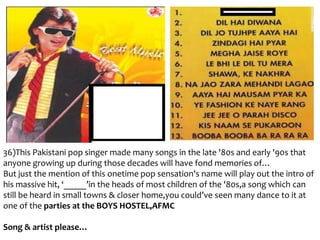 36)This Pakistani pop singer made many songs in the late '80s and early '90s that
anyone growing up during those decades will have fond memories of…
But just the mention of this onetime pop sensation's name will play out the intro of
his massive hit, ‘_____’in the heads of most children of the '80s,a song which can
still be heard in small towns & closer home,you could’ve seen many dance to it at
one of the parties at the BOYS HOSTEL,AFMC
Song & artist please…

 