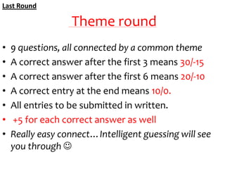 Last Round

Theme round
•
•
•
•
•
•
•

9 questions, all connected by a common theme
A correct answer after the first 3 means 30/-15
A correct answer after the first 6 means 20/-10
A correct entry at the end means 10/0.
All entries to be submitted in written.
+5 for each correct answer as well
Really easy connect…Intelligent guessing will see
you through 

 