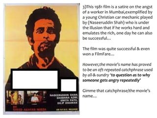 3)This 1981 film is a satire on the angst
of a worker in Mumbai,exemplified by
a young Christian car mechanic played
by (Naseeruddin Shah) who is under
the illusion that if he works hard and
emulates the rich, one day he can also
be successful…
The film was quite successful & even
won a FilmFare…
However,the movie’s name has proved
to be an oft-repeated catchphrase used
by all-&-sundry ‘to question as to why
someone gets angry repeatedly’
Gimme that catchphrase/the movie’s
name…

 