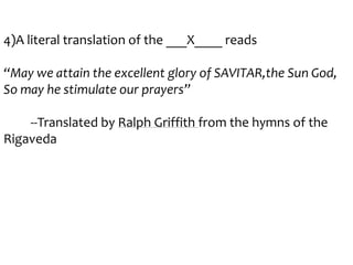 4)A literal translation of the ___X____ reads
“May we attain the excellent glory of SAVITAR,the Sun God,
So may he stimulate our prayers”
--Translated by Ralph Griffith from the hymns of the
Rigaveda

 