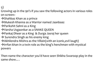 5)
Growing up in the 90’s if you saw the following actors in various roles
on screen:Shahbaz Khan as a prince
Mukesh Khanna as a Warrior named Jaanbaaz
Parikshit Sahni as a King
Varsha Usgaonkar as a SNAKE QUEEN
Pankaj Dheer as a King & Durga Jasraj her queen
 Surendra Singh as his enemy king
Akhilendra Mishra as the Villain(with an iconic,evil laugh)
Irrfan khan in a twin role as the king’s henchman with mystical
powers
Then name the character you’d have seen Shikha Swaroop play in the
same show….

 