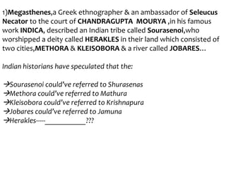 1)Megasthenes,a Greek ethnographer & an ambassador of Seleucus
Necator to the court of CHANDRAGUPTA MOURYA ,in his famous
work INDICA, described an Indian tribe called Sourasenoi,who
worshipped a deity called HERAKLES in their land which consisted of
two cities,METHORA & KLEISOBORA & a river called JOBARES…
Indian historians have speculated that the:

Sourasenoi could’ve referred to Shurasenas
Methora could’ve referred to Mathura
Kleisobora could’ve referred to Krishnapura
Jobares could’ve referred to Jamuna
Herakles-----___________???

 