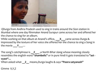 1)Durga from Andhra Pradesh used to sing in trains around the Sion station in
Mumbai where one day filmmaker Anand Surapur came across her and offered her
the chance to sing for an album.
While working on that album at Anand’s office, ___X___came across Durga &
impressed by the texture of her voice she offered her the chance to sing a Song in
the movie ___Y___…
The song’s catchphrase is __Z___ ,a North Bihar slang whose meaning closely
resembles the english word "shambolic" or in pure hindi it gets translated to "ast vyast“…
When asked what __Z__ means,Durga laughs & says “Poora satyanash”
Gimme X,Y,Z

 