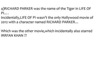 4)RICHARD PARKER was the name of the Tiger in LIFE OF
PI….
Incidentally,LIFE OF PI wasn’t the only Hollywood movie of
2012 with a character named RICHARD PARKER…
Which was the other movie,which incidentally also starred
IRRFAN KHAN ??

 