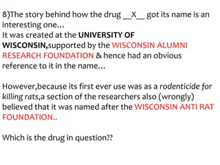 8)The story behind how the drug __X__ got its name is an
interesting one…
It was created at the UNIVERSITY OF
WISCONSIN,supported by the WISCONSIN ALUMNI
RESEARCH FOUNDATION & hence had an obvious
reference to it in the name…
However,because its first ever use was as a rodenticide for
killing rats,a section of the researchers also (wrongly)
believed that it was named after the WISCONSIN ANTI RAT
FOUNDATION..
Which is the drug in question??

 