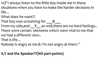 10)“I always listen to the little boy inside me in these
situations-when you have to make the harder decisions in
life…
What does he want??
That boy was screaming for ___X___
From my side,and __Y__ as well,there are no hard feelings..
There were certain elements which were vital to me that
we had a different view..
That is life…
Nobody is angry at me & I’m not angry at them.”
X,Y and the Speaker??(NO part-points)

 