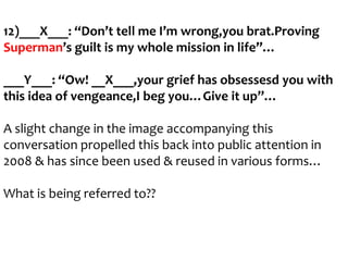 12)___X___: “Don’t tell me I’m wrong,you brat.Proving
Superman’s guilt is my whole mission in life”…

___Y___: “Ow! __X___,your grief has obsessesd you with
this idea of vengeance,I beg you…Give it up”…
A slight change in the image accompanying this
conversation propelled this back into public attention in
2008 & has since been used & reused in various forms…
What is being referred to??

 