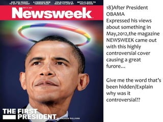 18)After President
OBAMA
Expressed his views
about something in
May,2012,the magazine
NEWSWEEK came out
with this highly
controversial cover
causing a great
furore…
Give me the word that’s
been hidden/Explain
why was it
controversial??

 