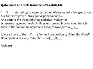 19)To quote an article from the DAILYMAIL,UK
‘___X____ started off as a prank that initially bemused a few spectators
but has since grown into a global phenomenon…
And despite the threat of snow and bleak midwinter
temperatures,many hardy thrill seekers braved bracing conditions &
took to the London Underground today to take part in __X__
It was all part of the __X__ 13th annual celebration of riding the World’s
Underground in a way characteristic of ___X___
X please….

 