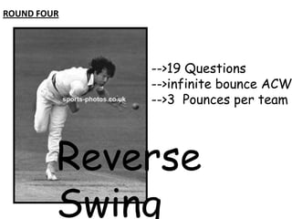 ROUND FOUR

-->19 Questions
-->infinite bounce ACW
-->3 Pounces per team

Reverse
Swing

 
