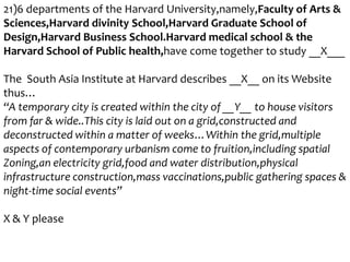 21)6 departments of the Harvard University,namely,Faculty of Arts &
Sciences,Harvard divinity School,Harvard Graduate School of
Design,Harvard Business School.Harvard medical school & the
Harvard School of Public health,have come together to study __X___
The South Asia Institute at Harvard describes __X__ on its Website
thus…
“A temporary city is created within the city of __Y__ to house visitors
from far & wide..This city is laid out on a grid,constructed and
deconstructed within a matter of weeks…Within the grid,multiple
aspects of contemporary urbanism come to fruition,including spatial
Zoning,an electricity grid,food and water distribution,physical
infrastructure construction,mass vaccinations,public gathering spaces &
night-time social events”
X & Y please

 
