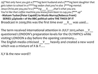 29)“Not only have you got a f***ing bent husband and a f***ing bent daughter that
gets taken to school in a F***ing sedan chair,you’re also f***ing mental.
Jesus Christ,see you,you’re a f***ing ___X____,that’s what you are.
You’re like that coffee machine,you know,from bean to cup,you f*** up”
--Malcom Tucker(Peter Capaldi) to Nicola Murray(Rebecca Front)
SERIES 3,Episode 1 of the BBC political satire THE THICK OF IT

Broadcast in 2009,this was the first time ever __X__ was used…
The term received international attention in JULY 2012,when __Y__
questioned LONDON’s preparation levels for the OLYMPICS while
visiting LONDON a day before the opening ceremony…
The English media criticised __Y___ heavily and created a new word
which was a mixture of X & Y….
X,Y & the new word??

 